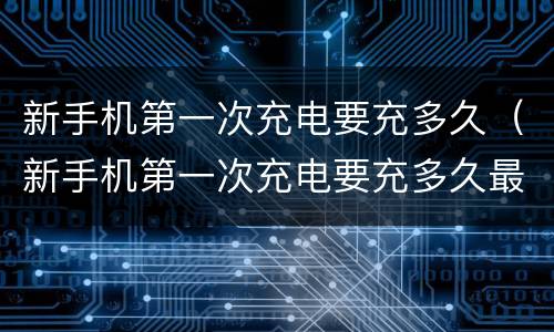 新手机第一次充电要充多久（新手机第一次充电要充多久最好vivo）