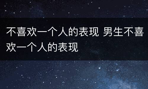 不喜欢一个人的表现 男生不喜欢一个人的表现