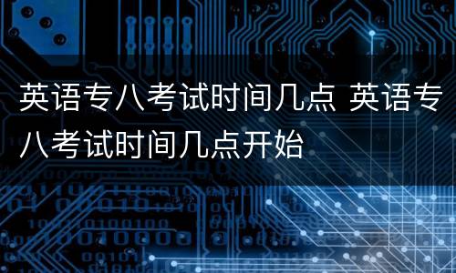 英语专八考试时间几点 英语专八考试时间几点开始
