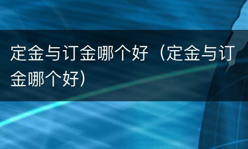 定金与订金哪个好（定金与订金哪个好）