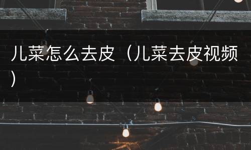 儿菜怎么去皮（儿菜去皮视频）