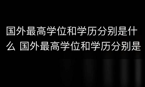国外最高学位和学历分别是什么 国外最高学位和学历分别是什么