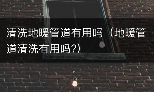清洗地暖管道有用吗（地暖管道清洗有用吗?）