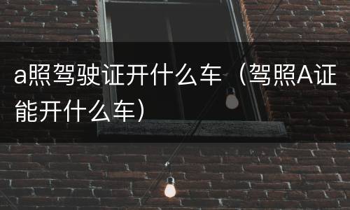 a照驾驶证开什么车（驾照A证能开什么车）