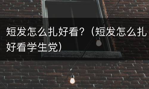短发怎么扎好看?（短发怎么扎好看学生党）
