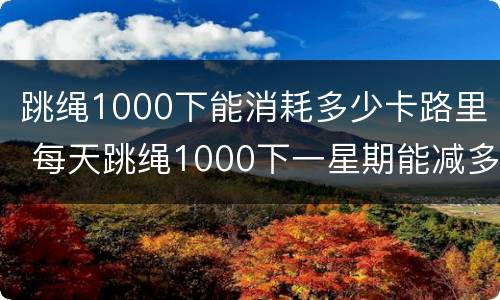 跳绳1000下能消耗多少卡路里 每天跳绳1000下一星期能减多少斤