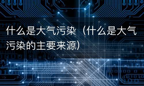 什么是大气污染（什么是大气污染的主要来源）