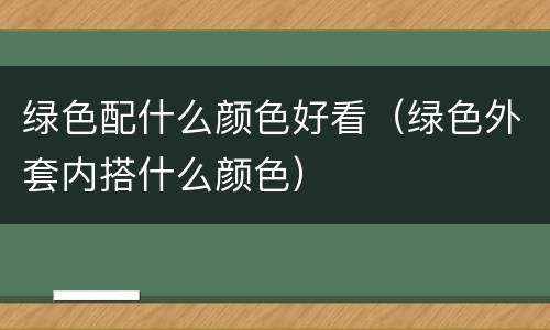 绿色配什么颜色好看（绿色外套内搭什么颜色）