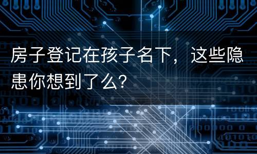 房子登记在孩子名下，这些隐患你想到了么？