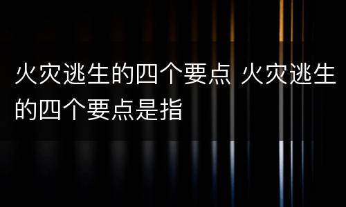 火灾逃生的四个要点 火灾逃生的四个要点是指