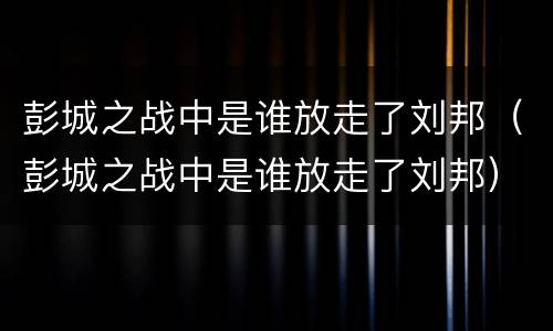 彭城之战中是谁放走了刘邦（彭城之战中是谁放走了刘邦）