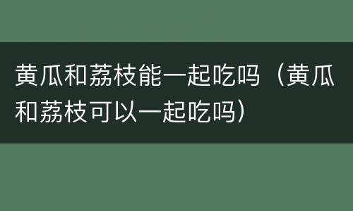 黄瓜和荔枝能一起吃吗（黄瓜和荔枝可以一起吃吗）