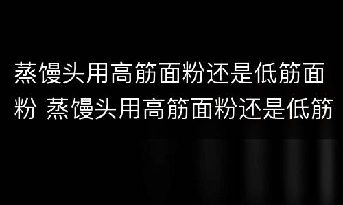 蒸馒头用高筋面粉还是低筋面粉 蒸馒头用高筋面粉还是低筋面粉还是中筋面粉好