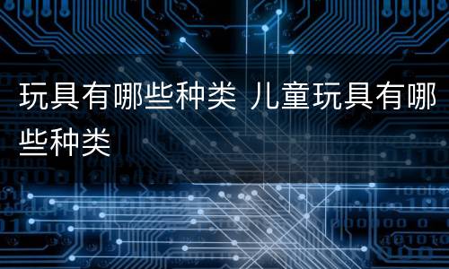 玩具有哪些种类 儿童玩具有哪些种类