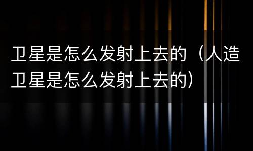 卫星是怎么发射上去的（人造卫星是怎么发射上去的）