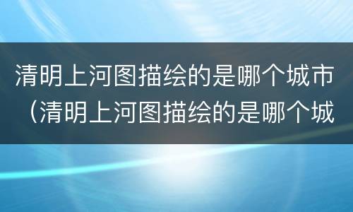 清明上河图描绘的是哪个城市（清明上河图描绘的是哪个城市的生活情景）