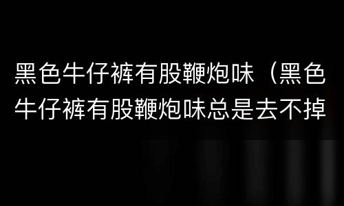 黑色牛仔裤有股鞭炮味（黑色牛仔裤有股鞭炮味总是去不掉）