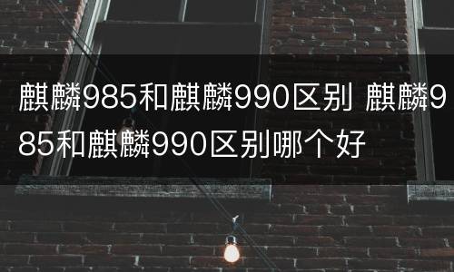 麒麟985和麒麟990区别 麒麟985和麒麟990区别哪个好