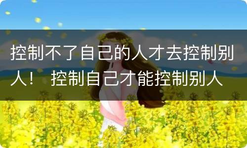 控制不了自己的人才去控制别人！ 控制自己才能控制别人