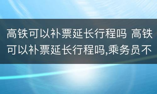 高铁可以补票延长行程吗 高铁可以补票延长行程吗,乘务员不同意怎么办