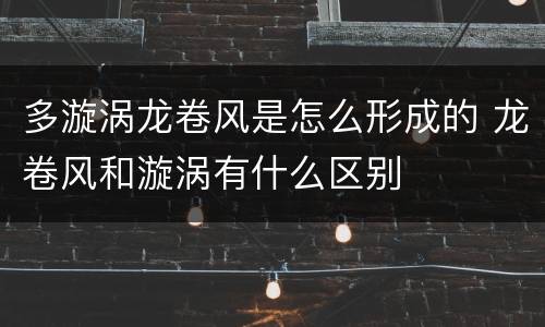 多漩涡龙卷风是怎么形成的 龙卷风和漩涡有什么区别
