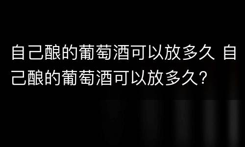 自己酿的葡萄酒可以放多久 自己酿的葡萄酒可以放多久?
