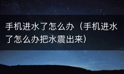 手机进水了怎么办（手机进水了怎么办把水震出来）