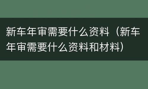 新车年审需要什么资料（新车年审需要什么资料和材料）