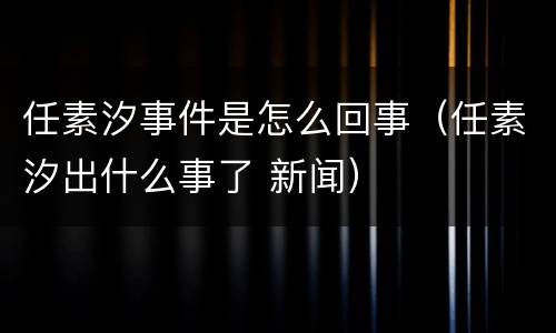 任素汐事件是怎么回事（任素汐出什么事了 新闻）