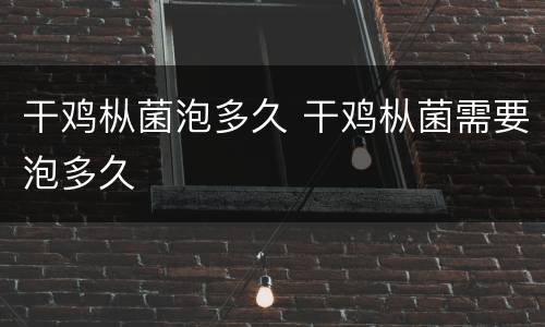 干鸡枞菌泡多久 干鸡枞菌需要泡多久