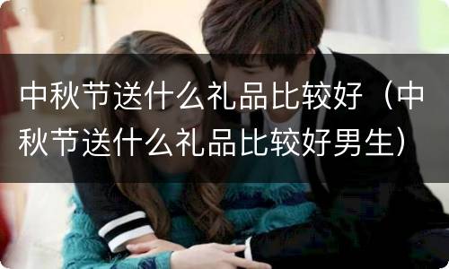 中秋节送什么礼品比较好（中秋节送什么礼品比较好男生）