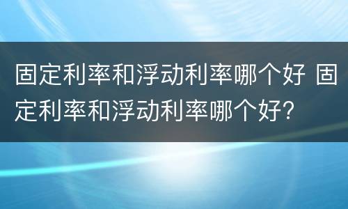 固定利率和浮动利率哪个好 固定利率和浮动利率哪个好?