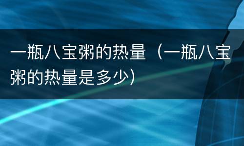 一瓶八宝粥的热量（一瓶八宝粥的热量是多少）