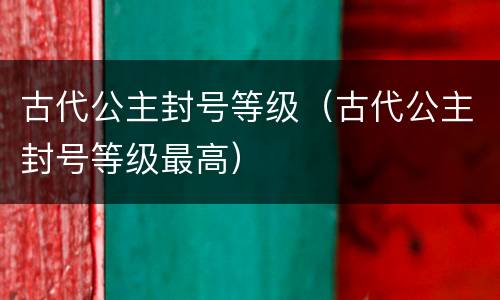 古代公主封号等级（古代公主封号等级最高）