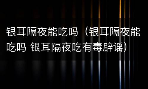 银耳隔夜能吃吗（银耳隔夜能吃吗 银耳隔夜吃有毒辟谣）