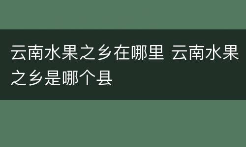 云南水果之乡在哪里 云南水果之乡是哪个县