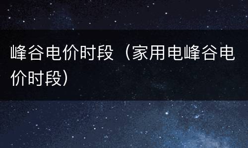 峰谷电价时段（家用电峰谷电价时段）