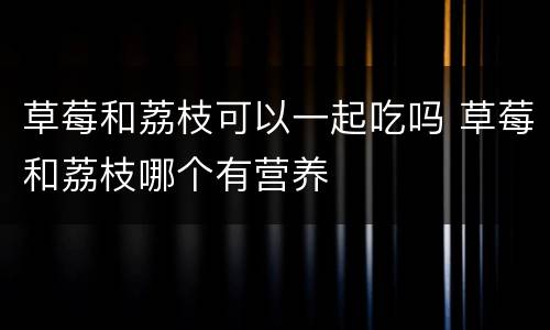 草莓和荔枝可以一起吃吗 草莓和荔枝哪个有营养