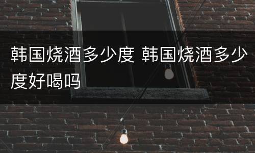 韩国烧酒多少度 韩国烧酒多少度好喝吗