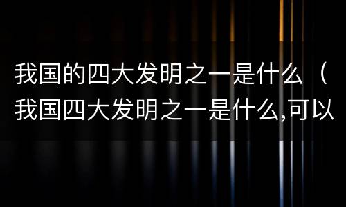 我国的四大发明之一是什么（我国四大发明之一是什么,可以帮助人们辨认方向）