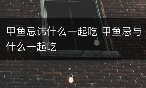 甲鱼忌讳什么一起吃 甲鱼忌与什么一起吃