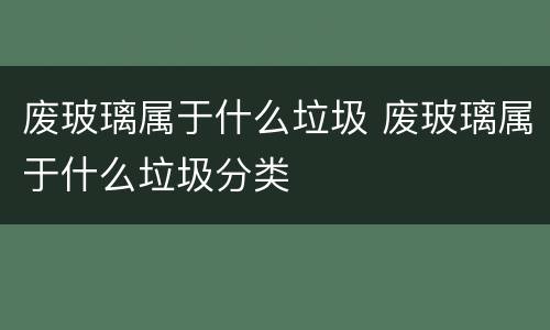 废玻璃属于什么垃圾 废玻璃属于什么垃圾分类
