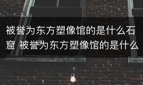 被誉为东方塑像馆的是什么石窟 被誉为东方塑像馆的是什么石窟?