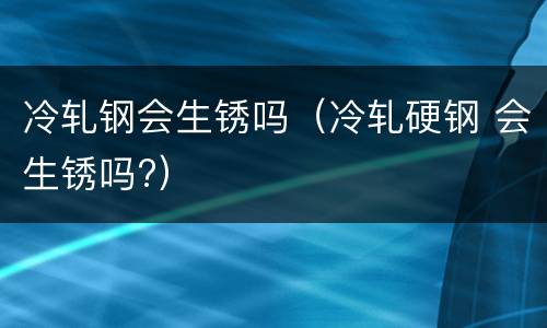 冷轧钢会生锈吗（冷轧硬钢 会生锈吗?）