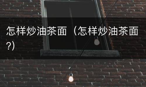 怎样炒油茶面（怎样炒油茶面?）