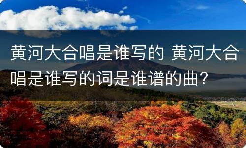 黄河大合唱是谁写的 黄河大合唱是谁写的词是谁谱的曲?