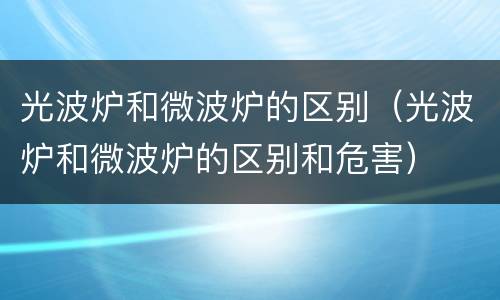 光波炉和微波炉的区别（光波炉和微波炉的区别和危害）