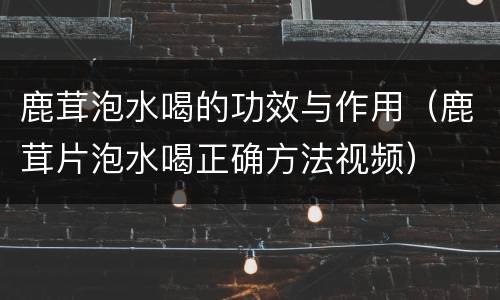 鹿茸泡水喝的功效与作用（鹿茸片泡水喝正确方法视频）