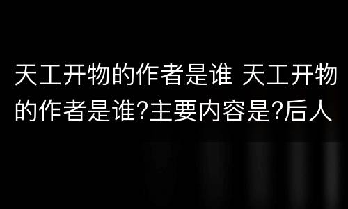 天工开物的作者是谁 天工开物的作者是谁?主要内容是?后人对此书的看法