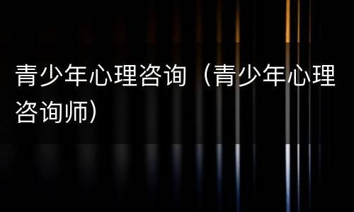 青少年心理咨询（青少年心理咨询师）